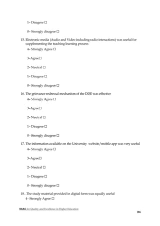 NAAC for Quality and Excellence in Higher Education
186
1– Disagree ☐
0– Strongly disagree ☐
15. Electronic media (Audio and Video including radio interactions) was useful for
supplementing the teaching learning process
4– Strongly Agree ☐
3–Agree☐
2– Neutral ☐
1– Disagree ☐
0– Strongly disagree ☐
16. The grievance redressal mechanism of the DDE was effective
4– Strongly Agree ☐
3–Agree☐
2– Neutral ☐
1– Disagree ☐
0– Strongly disagree ☐
17. The information available on the University website/mobile app was very useful
4– Strongly Agree ☐
3–Agree☐
2– Neutral ☐
1– Disagree ☐
0– Strongly disagree ☐
18. .The study material provided in digital form was equally useful
4– Strongly Agree ☐
 