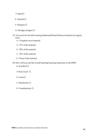 NAAC for Quality and Excellence in Higher Education
187
3–Agree☐
2– Neutral ☐
1– Disagree ☐
0– Strongly disagree ☐
19. You received the Self Learning Materials(Printed blocks/modules) on regular
basis
4 – Complete set of material
3 – 75% of the material
2 – 50% of the material
1– 25% of the material
0 – None of the material
20. How will you rate the overall teaching-learning experience in the DDE?
4– Excellent ☐
3–Very Good ☐
2– Good ☐
1– Satisfactory ☐
0– Unsatisfactory ☐
 