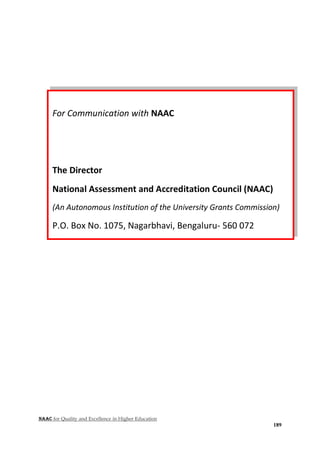 NAAC for Quality and Excellence in Higher Education
189
For Communication with NAAC
The Director
National Assessment and Accreditation Council (NAAC)
(An Autonomous Institution of the University Grants Commission)
P.O. Box No. 1075, Nagarbhavi, Bengaluru- 560 072
Phone: + 91-08-2321 0261/62/63/64/65
Fax: + 91-08-2321 0268, 2321 0270
Email: director.naac@gmail.com
Website: www.naac.gov.in
 