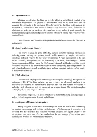 NAAC for Quality and Excellence in Higher Education
19
4.1 Physical Facilities
Adequate infrastructure facilities are keys for effective and efficient conduct of the
educational programmes. The growth of infrastructure thus has to keep pace with the
academic developments in the institution. The other supportive facilities on the campus are
developed to contribute to the effective ambience for curricular, extra- curricular and
administrative activities. A provision of expenditure in the budget is made annually for
maintenance and replenishment of physical facilities which will ensure their availability on a
continual basis.
The HEI should also focus on the augmentation the infrastructure of the DDE and its
maintenance.
4.2 Library as a Learning Resource
The library holdings in terms of books, journals and other learning materials and
technology-aided learning mechanisms which enable students to acquire information,
knowledge and skills required for their study programmes. A recent development in the field
due to availability of digital means, the functioning of the library has undergone a drastic
change. Automation of library using the ILMS, use of e-journals and books, providing remote
access to e-resources in the library have become a matter of necessity. Providing for these and
such other developments as well as utilizing them well are important indicators of the quality
of an academic institution.
4.3 IT Infrastructure
The institution adopts policies and strategies for adequate technology deployment and
maintenance. The ICT facilities and other learning resources are adequately available in the
institution for academic and administrative purposes. The staff and students have access to
technology and information retrieval on current and relevant issues. The institution deploys
and employs ICTs for a range of activities.
DDE should employ ICT in all its operations to make the teaching learning process as
well as evaluation system more dynamic and effective.
4.4 Maintenance of Campus Infrastructure
Having adequate infrastructure is not enough for effective institutional functioning,
but regular maintenance and periodic replenishment of infrastructure is essential. It is
necessary that the institution has sufficient resources allocated for regular upkeep of the
infrastructure and there are effective mechanisms for the upkeep of the infrastructure
facilities; and promote the optimum use of the same.
 