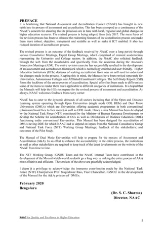 NAAC for Quality and Excellence in Higher Education
2
PREFACE
It is heartening that National Assessment and Accreditation Council (NAAC) has brought in new
spirit into its process of assessment and accreditation. This has been attempted as a continuance of the
NAAC’s concern for ensuring that its processes are in tune with local, regional and global changes in
higher education scenario. The revised process is being adopted from July 2017. The main focus of
the revision process has been to enhance the redeeming features of the accreditation process and make
them more robust, objective, transparent and scalable as well as make it ICT enabled. It also has
reduced duration of accreditation process.
The revised process is an outcome of the feedback received by NAAC over a long period through
various Consultative Meetings, Expert Group Meetings, which comprised of eminent academicians
representing the University and College sectors. In addition, the NAAC also solicited feedback
through the web from the stakeholders and specifically from the academia during the Assessors
Interaction Meetings (AIM). The entire revision exercise has successfully resulted in the development
of an assessment and accreditation framework which is technology enabled and user friendly. Higher
Education Institutions (HEIs) desirous of seeking accreditation from now on will need to understand
the changes made in the process. Keeping this in mind, the Manuals have been revised separately for
Universities, Autonomous Colleges and Affiliated/Constituent Colleges. The Self-Study Report (SSR)
forms the backbone of the entire process of accreditation. Special effort has been made to differentiate
some of the items to render them more applicable to different categories of institutions. It is hoped that
the Manuals will help the HEIs to prepare for the revised process of assessment and accreditation. As
always, NAAC welcomes feedback from every corner.
NAAC has to cater to the dynamic demands of all sectors including that of the Open and Distance
Learning system operating through Open Universities (single mode ODL HEIs) and Dual Mode
Universities (DMUs) which are Universities offering academic programmes in both conventional
(classroom based face to face mode) as well as ODL mode. Hence a new Manual has been developed
by the National Task Force (NTF) constituted by the Ministry of Human Resource Development to
develop the Scheme for accreditation of OUs as well as Directorates of Distance Education (DDE)
functioning under conventional Universities. This Manual has been designed for accreditation of
DMUs having DDE for which NAAC had to depend on inputs from the National Consultative Group
and National Task Force (NTF) Working Group Meetings; feedback of the stakeholders; and
outcomes of the Pilot Study.
The Manual of Dual Mode Universities will help to prepare for the process of Assessment and
Accreditation (A&A). In an effort to enhance the accountability in the entire process, the institutions
as well as other stakeholders are required to keep track of the latest developments on the website of the
NAAC from time to time.
The NTF Working Group, IGNOU Team and the NAAC Internal Team have contributed in the
development of the Manual which would no doubt go a long way in making the entire process of A&A
more effective and efficient. The services of the above are gratefully acknowledged.
I deem it a privilege to acknowledge the immense contribution made by the National Task
Force (NTF) Chairperson Prof. Nageshwar Rao, Vice Chancellor, IGNOU in the development
of the Manual for the A&A process of DMUs.
February 2020
Bengaluru
(Dr. S. C. Sharma)
Director, NAAC
 