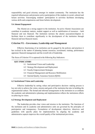 NAAC for Quality and Excellence in Higher Education
21
responsibility and good citizenry amongst its student community. The institution has the
required infrastructure and promotes active participation of the students in social, cultural and
leisure activities. Encouraging students’ participation in activities facilitates developing
various skills and competencies and foster holistic development.
5.4 Alumni Engagement
The Alumni are a strong support to the institution. An active Alumni Association can
contribute in academic matters, student support as well as mobilization of resources – both
financial and non financial. The institution nurtures the alumni association/chapters to
facilitate them to contribute significantly to the development of the institution through
financial and non-financial means.
Criterion VI: - Governance, Leadership and Management
Effective functioning of an institution can be gauged by the policies and practices it
has evolved in the matter of planning human resources, recruitment, training, performance
appraisal, financial management and the overall role of leadership.
The focus of Criterion VI is captured in the following Key Indicators:
KEY INDICATORS
6.1 Institutional Vision and Leadership
6.2 Strategy Development and Deployment
6.3 Faculty Empowerment Strategies
6.4 Financial Management and Resource Mobilization
6.5 Internal Quality Assurance System (IQAS)
6.1 Institutional Vision and Leadership
Effective leadership by setting values and participative decision- making process is
key not only to achieve the vision, mission and goals of the institution but also in building the
organizational culture. The formal and informal arrangements in the institution to co-ordinate
the academic and administrative planning and implementation reflects the institutions efforts
in achieving its vision.
6.2 Strategy Development and Deployment
The leadership provides clear vision and mission to the institution. The functions of
the institution and its academic and administrative units are governed by the principles of
participation and transparency. Formulation of development objectives, directives and
guidelines with specific plans for implementation by aligning the academic and
administrative aspects improves the overall quality of the institutional provisions.
 