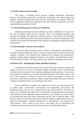 NAAC for Quality and Excellence in Higher Education
22
6.3 Faculty Empowerment Strategies
The process of planning human resources including recruitment, performance
appraisal and planning professional development programmes and seeking appropriate
feedback, analysis of responses and ensure that they form the basis for planning. Efforts are
made to upgrade the professional competence of the staff. There are mechanisms evolved for
regular performance appraisal of staff.
6.4 Financial Management and Resource Mobilization
Budgeting and optimum utilization of finance as well as mobilization of resources are
the issues considered under this Key Indicator. There are established procedures and
processes for planning and allocation of financial resources. The institution has developed
strategies for mobilizing resources and ensures transparency in financial management of the
institution. The income and expenditure of the institution are subjected to regular internal and
external audit.
6.5 Internal Quality Assurance System (IQAS)
The internal quality assurance systems of HEIs are Self-regulated responsibilities of
the higher education institutions, aimed at continuous improvement of quality and achieving
academic excellence. The institution has mechanisms for academic and administrative
auditing. It adopts quality management strategies in all academic and administrative aspects.
The institution has an IQAC and adopts a participatory approach in managing its provisions.
Criterion VII: - Institutional Values and Best Practices
An educational institution operates in the context of the larger education system in the
country. In order to be relevant in changing national and global contexts an educational
institution has to be responsive to the emerging challenges and pressing issues. It has a social
responsibility to be proactive in the efforts towards development in the larger contexts. This
role of the institution is reflected in terms of the kinds of programmes, activities and
preferences (values) that it incorporates within its regular functioning. The extent to which an
institution is impactful in this is a sure reflection of its quality.
Every institution has a mandate to be responsive to at least a few pressing issues such
as gender equity, environmental consciousness and sustainability, inclusiveness and
professional ethics, but the way it addresses these and evolves practices will always be
unique. Every institution faces and resolves various kinds of internal pressures and situations
while doing this. Some meaningful practices pertinent to such situations are evolved within
the institution and these help smooth functioning and also lead to enhanced impact. Such
practices which are evolved internally by the institution leading to improvements in any one
aspect of its functioning – academic, administrative or organizational, - are recognized as a
“best practices”. Over a period of time, due to such unique ways of functioning each
institution develops distinct characteristic which becomes its recognizable attribute.
 