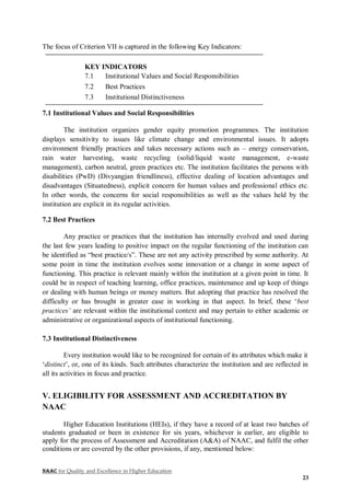 NAAC for Quality and Excellence in Higher Education
23
The focus of Criterion VII is captured in the following Key Indicators:
KEY INDICATORS
7.1 Institutional Values and Social Responsibilities
7.2 Best Practices
7.3 Institutional Distinctiveness
7.1 Institutional Values and Social Responsibilities
The institution organizes gender equity promotion programmes. The institution
displays sensitivity to issues like climate change and environmental issues. It adopts
environment friendly practices and takes necessary actions such as – energy conservation,
rain water harvesting, waste recycling (solid/liquid waste management, e-waste
management), carbon neutral, green practices etc. The institution facilitates the persons with
disabilities (PwD) (Divyangjan friendliness), effective dealing of location advantages and
disadvantages (Situatedness), explicit concern for human values and professional ethics etc.
In other words, the concerns for social responsibilities as well as the values held by the
institution are explicit in its regular activities.
7.2 Best Practices
Any practice or practices that the institution has internally evolved and used during
the last few years leading to positive impact on the regular functioning of the institution can
be identified as “best practice/s”. These are not any activity prescribed by some authority. At
some point in time the institution evolves some innovation or a change in some aspect of
functioning. This practice is relevant mainly within the institution at a given point in time. It
could be in respect of teaching learning, office practices, maintenance and up keep of things
or dealing with human beings or money matters. But adopting that practice has resolved the
difficulty or has brought in greater ease in working in that aspect. In brief, these ‘best
practices’ are relevant within the institutional context and may pertain to either academic or
administrative or organizational aspects of institutional functioning.
7.3 Institutional Distinctiveness
Every institution would like to be recognized for certain of its attributes which make it
‘distinct’, or, one of its kinds. Such attributes characterize the institution and are reflected in
all its activities in focus and practice.
V. ELIGIBILITY FOR ASSESSMENT AND ACCREDITATION BY
NAAC
Higher Education Institutions (HEIs), if they have a record of at least two batches of
students graduated or been in existence for six years, whichever is earlier, are eligible to
apply for the process of Assessment and Accreditation (A&A) of NAAC, and fulfil the other
conditions or are covered by the other provisions, if any, mentioned below:
 