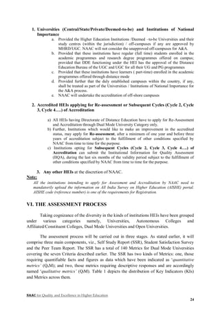 NAAC for Quality and Excellence in Higher Education
24
1. Universities (Central/State/Private/Deemed-to-be) and Institutions of National
Importance
a. Provided the Higher Education Institutions /Deemed –to-be Universities and their
study centres (within the jurisdiction) / off-campuses if any are approved by
MHRD/UGC. NAAC will not consider the unapproved off-campuses for A&A.
b. Provided that these institutions have regular (full time) students enrolled in the
academic programmes and research degree programmes offered on campus;
provided that DDE functioning under the HEI has the approval of the Distance
Education Bureau of the UGC and UGC for all their UG and PG programmes
c. Provided that these institutions have learners ( part-time) enrolled in the academic
programmes offered through distance mode
d. Provided further that the duly established campuses within the country, if any,
shall be treated as part of the Universities / Institutions of National Importance for
the A&A process.
e. NAAC will undertake the accreditation of off-shore campuses
2. Accredited HEIs applying for Re-assessment or Subsequent Cycles (Cycle 2, Cycle
3, Cycle 4….) of Accreditation
a) All HEIs having Directorate of Distance Education have to apply for Re-Assessment
and Accreditation through Dual Mode University Category only.
b) Further, Institutions which would like to make an improvement in the accredited
status, may apply for Re-assessment, after a minimum of one year and before three
years of accreditation subject to the fulfillment of other conditions specified by
NAAC from time to time for the purpose.
c) Institutions opting for Subsequent Cycles (Cycle 2, Cycle 3, Cycle 4….) of
Accreditation can submit the Institutional Information for Quality Assessment
(IIQA), during the last six months of the validity period subject to the fulfillment of
other conditions specified by NAAC from time to time for the purpose.
3. Any other HEIs at the discretion of NAAC.
Note:
All the institutions intending to apply for Assessment and Accreditation by NAAC need to
mandatorily upload the information on All India Survey on Higher Education (AISHE) portal.
AISHE code (reference number) is one of the requirements for Registration.
VI. THE ASSESSMENT PROCESS
Taking cognizance of the diversity in the kinds of institutions HEIs have been grouped
under various categories namely, Universities, Autonomous Colleges and
Affiliated/Constituent Colleges, Dual Mode Universities and Open Universities.
The assessment process will be carried out in three stages. As stated earlier, it will
comprise three main components, viz., Self Study Report (SSR), Student Satisfaction Survey
and the Peer Team Report. The SSR has a total of 140 Metrics for Dual Mode Universities
covering the seven Criteria described earlier. The SSR has two kinds of Metrics: one, those
requiring quantifiable facts and figures as data which have been indicated as ‘quantitative
metrics’ (QnM); and two, those metrics requiring descriptive responses and are accordingly
named ‘qualitative metrics’ (QlM). Table 1 depicts the distribution of Key Indicators (KIs)
and Metrics across them.
 