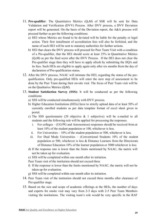 NAAC for Quality and Excellence in Higher Education
29
11. Pre-qualifier: The Quantitative Metrics (QnM) of SSR will be sent for Data
Validation and Verification (DVV) Process. After DVV process, a DVV Deviation
report will be generated. On the basis of the Deviation report, the A&A process will
proceed further as per the following conditions:
a) HEI whose Metrics are found to be deviated will be liable for the penalty or legal
action. Their first installment of accreditation fees will also be forfeited, and the
name of such HEI will be sent to statutory authorities for further actions.
b) HEI that clears the DVV process will proceed for Peer Team Visit with a condition
of a Pre-qualifier, that the HEI should score at least 25% in Quantitative Metrics
(QnM) as per the final score after the DVV Process. If the HEI does not clear the
Pre-qualifier stage then they will have to apply afresh by submitting the IIQA and
its fees. Such HEIs are eligible to apply again only after six months from the day of
declaration of Pre-qualification status.
12. After the DVV process, NAAC will intimate the HEI, regarding the status of the pre-
qualification. Only pre-qualified HEIs will enter the next step of assessment to be
done by the Peer Team during their on-site visit. The focus of Peer Team visit will be
on the Qualitative Metrics (QlM).
13. Student Satisfaction Survey (SSS): It will be conducted as per the following
conditions:
a) SSS will be conducted simultaneously with DVV process.
b) Higher Education Institutions (HEIs) have to strictly upload data of at least 50% of
currently enrolled students as per data template format of excel sheet given in
portal.
c) The SSS questionnaire (20 objective & 1 subjective) will be e-mailed to all
students and the following rule will be applied for processing the responses.
i. For colleges – (UG/PG and Autonomous) responses should be received from at
least 10% of the student population or 100, whichever is less.
ii. For Universities – 10% of the student population or 500, whichever is less.
iii. For Dual Mode Universities – (Conventional Students 10% of the student
population or 500, whichever is less & Distance Learners from the Directorate
of Distance Education 10% of the learner population or 5000 whichever is less
d) If the response rate is lower than the limits mentioned by NAAC, the metric will
not be taken up for evaluation.
e) SSS will be completed within one month after its initiation.
Peer Team visit of the institution should not exceed three
f) If the response is lower than the limits mentioned by NAAC, the metric will not be
taken up for evaluation.
g) SSS will be completed within one month after its initiation.
14. Peer Team visit of the institution should not exceed three months after clearance of
Pre-qualifier stage.
15. Based on the size and scope of academic offerings at the HEIs, the number of days
and experts for onsite visit may vary from 2-3 days with 2-5 Peer Team Members
visiting the institutions. The visiting team’s role would be very specific in the RAF
 