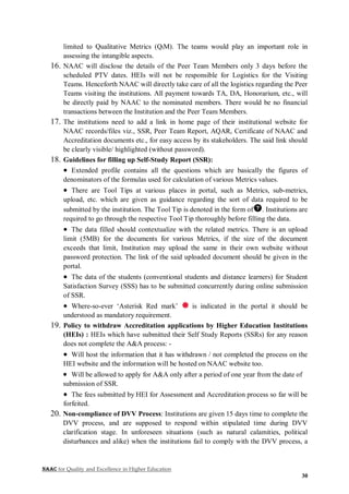 NAAC for Quality and Excellence in Higher Education
30
limited to Qualitative Metrics (QlM). The teams would play an important role in
assessing the intangible aspects.
16. NAAC will disclose the details of the Peer Team Members only 3 days before the
scheduled PTV dates. HEIs will not be responsible for Logistics for the Visiting
Teams. Henceforth NAAC will directly take care of all the logistics regarding the Peer
Teams visiting the institutions. All payment towards TA, DA, Honorarium, etc., will
be directly paid by NAAC to the nominated members. There would be no financial
transactions between the Institution and the Peer Team Members.
17. The institutions need to add a link in home page of their institutional website for
NAAC records/files viz., SSR, Peer Team Report, AQAR, Certificate of NAAC and
Accreditation documents etc., for easy access by its stakeholders. The said link should
be clearly visible/ highlighted (without password).
18. Guidelines for filling up Self-Study Report (SSR):
 Extended profile contains all the questions which are basically the figures of
denominators of the formulas used for calculation of various Metrics values.
 There are Tool Tips at various places in portal, such as Metrics, sub-metrics,
upload, etc. which are given as guidance regarding the sort of data required to be
submitted by the institution. The Tool Tip is denoted in the form of . Institutions are
required to go through the respective Tool Tip thoroughly before filling the data.
 The data filled should contextualize with the related metrics. There is an upload
limit (5MB) for the documents for various Metrics, if the size of the document
exceeds that limit, Institution may upload the same in their own website without
password protection. The link of the said uploaded document should be given in the
portal.
 The data of the students (conventional students and distance learners) for Student
Satisfaction Survey (SSS) has to be submitted concurrently during online submission
of SSR.
 Where-so-ever ‘Asterisk Red mark’ is indicated in the portal it should be
understood as mandatory requirement.
19. Policy to withdraw Accreditation applications by Higher Education Institutions
(HEIs) : HEIs which have submitted their Self Study Reports (SSRs) for any reason
does not complete the A&A process: -
 Will host the information that it has withdrawn / not completed the process on the
HEI website and the information will be hosted on NAAC website too.
 Will be allowed to apply for A&A only after a period of one year from the date of
submission of SSR.
 The fees submitted by HEI for Assessment and Accreditation process so far will be
forfeited.
20. Non-compliance of DVV Process: Institutions are given 15 days time to complete the
DVV process, and are supposed to respond within stipulated time during DVV
clarification stage. In unforeseen situations (such as natural calamities, political
disturbances and alike) when the institutions fail to comply with the DVV process, a
 