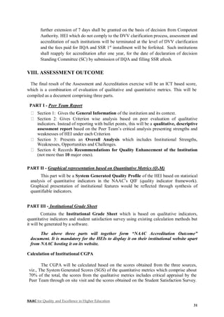 NAAC for Quality and Excellence in Higher Education
31
further extension of 7 days shall be granted on the basis of decision from Competent
Authority. HEI which do not comply to the DVV clarification process, assessment and
accreditation of such institutions will be terminated at the level of DVV clarification
and the fees paid for IIQA and SSR 1st
installment will be forfeited. Such institutions
shall reapply for accreditation after one year, for the date of declaration of decision
Standing Committee (SC) by submission of IIQA and filling SSR afresh.
VIII. ASSESSMENT OUTCOME
The final result of the Assessment and Accreditation exercise will be an ICT based score,
which is a combination of evaluation of qualitative and quantitative metrics. This will be
compiled as a document comprising three parts.
PART I - Peer Team Report
Section 1: Gives the General Information of the institution and its context.
Section 2: Gives Criterion wise analysis based on peer evaluation of qualitative
indicators. Instead of reporting with bullet points, this will be a qualitative, descriptive
assessment report based on the Peer Team’s critical analysis presenting strengths and
weaknesses of HEI under each Criterion
Section 3: Presents an Overall Analysis which includes Institutional Strengths,
Weaknesses, Opportunities and Challenges.
Section 4: Records Recommendations for Quality Enhancement of the Institution
(not more than 10 major ones).
PART II - Graphical representation based on Quantitative Metrics (QnM)
This part will be a System Generated Quality Profile of the HEI based on statistical
analysis of quantitative indicators in the NAAC’s QIF (quality indicator framework).
Graphical presentation of institutional features would be reflected through synthesis of
quantifiable indicators.
PART III - Institutional Grade Sheet
Contains the Institutional Grade Sheet which is based on qualitative indicators,
quantitative indicators and student satisfaction survey using existing calculation methods but
it will be generated by a software.
The above three parts will together form “NAAC Accreditation Outcome”
document. It is mandatory for the HEIs to display it on their institutional website apart
from NAAC hosting it on its website.
Calculation of Institutional CGPA
The CGPA will be calculated based on the scores obtained from the three sources,
viz., The System Generated Scores (SGS) of the quantitative metrics which comprise about
70% of the total, the scores from the qualitative metrics includes critical appraisal by the
Peer Team through on site visit and the scores obtained on the Student Satisfaction Survey.
 