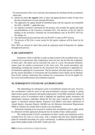 NAAC for Quality and Excellence in Higher Education
33
On announcement of the A & A outcome, the institution not satisfied with the accreditation
status may:
1. Submit the Intent for Appeal within 15 days and appeal proforma within 45 days from
the date of declaration of result, through HEI portal.
2. The application for appeal should be submitted along with the requisite non-refundable
fee of Rs. 1,00,000/- + applicable taxes.
3. An Appeals Committee constituted for the purpose will consider the appeal and make
recommendations to the Executive Committee (EC). The decision of the EC shall be
binding on the institution. Generally the recommendations may be Re-DVV, Re-Visit,
No change, etc.
4. The clarification process and time lines for Re-DVV is same as DVV process.
5. The process of Re-Visit is same except for the logistic expenses will be borne by the
NAAC.
Note: HEIs are advised to check their portal & registered email-id frequently for updates
throughout the process.
X. RE-ASSESSMENT
Institutions, which would like to make an improvement in the accredited status, may
volunteer for re-assessment, after completing at least one year, but not after the completion
of three years. The option can be exercised only once in a cycle. Re-assessed institution
cannot come for another re-assessment in the same cycle. The current procedures and
methodology including the manual for the Assessment and Accreditation is applicable for
all institutions applying for re-assessment. The fee structure and other process would be as
per the current procedures of Assessment and Accreditation (more details can be obtained
from NAAC website). Institutions that volunteer for re-assessment will not be eligible for
fee waiver and reimbursement of accreditation expenses.
XI. SUBSEQUENT CYCLES OF ACCREDITATION
The methodology for subsequent cycles of accreditation remains the same. However,
due consideration would be given to the post-accreditation activities resulting in quality
improvement, quality sustenance and quality enhancement. In the SSRs institutions opting for
subsequent cycles of accreditation need to highlight the significant quality sustenance and
enhancement measures undertaken during the last four years (narrative not exceeding 10
pages). A functional Internal Quality Assurance Cell (IQAC) and timely submission of
Annual Quality Assurance Reports (AQARs) are the Minimum Institutional Requirements
(MIR) to volunteer for second, third or fourth cycle accreditation.
Institutions intending to be assessed to continue their accreditation need to apply afresh
by submission of A&A application during the last six months of their validity period.
The validity period of NAAC accreditation for third / fourth cycle institutions will be
extended from five years to seven years, with a condition that they have obtained highest
grade for immediate preceding two cycles continuously, in addition provided the institution
again obtains highest grade in the third / fourth cycle also.
 
