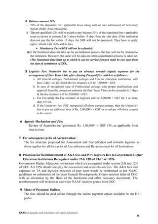 NAAC for Quality and Excellence in Higher Education
36
4. Balance amount 50%
i. 50% of the stipulated fee+ applicable taxes along with on line submission of Self-study
Report (SSR) (Non-refundable).
ii. The pre-qualified HEIs will be asked to pay balance 50% of the stipulated fees+ applicable
taxes as shown in column 2 & 3 above before 15 days from the visit date. If the institution
does not pay the fee within 15 days, the SSR will not be processed. They have to apply
again / afresh with IIQA and its fees.
 Mandatory Taxes/GST will not be refunded.
iii.If the Institution does not take up the accreditation process, the fees will not be returned to
the institution. However, the same will be adjusted when accreditation process is taken up.
(The Maximum time limit up to which it can be carried forward shall be one year from
the date of submission of SSR).
5. Logistics Fee: Institution has to pay an advance, towards logistic expenses for the
arrangement of Peer Team Visit, after clearing Pre-qualifier, which is as follows:-
a. All General colleges, Professional colleges and Teacher education institutions will
have 2 day visit for which the fee structure will be 1,50,000 + GST.
b. In case of exceptional case of Professional colleges with proper justifications and
approval from the competent authority the Peer Team Visit can be extended to 3 days
& the fee structure will be 3,00,000 + GST.
c. For University the Fee structure of logistics will be 3,00,000 + GST for 3 or more
days of visit.
d. If the University has UGC recognized off-shore campus/centers, then the University
has to pay an additional fees of Rs. 2,00,000/- + GST or actual per off-shore campus
to be visited.
6. Appeals Mechanism and Fee:
Review of Accreditation (grievance) Rs. 1,00,000/- + GST 18% as applicable from
time to time.
7. For subsequent cycles of Accreditation:
The fee structure proposed for Assessment and Accreditation and towards logistics as
above applies for all the cycles of Accreditation and Re-assessment for all Institutions.
8. Provision for Reimbursement of A&A fees and PTV logistics fees to Government Higher
Education Institutions Recognized under 2f & 12B of UGC act 1956
Government Higher Education Institutions which are recognized under section 2(f) and 12B
of UGC Act 1956 should also pay the assessment and accreditation fees. The A&A fees and
expenses on TA and logistics expenses of peer team would be reimbursed as per NAAC
guidelines on submission of the latest General Developmental Grants sanction letter of UGC
with an attestation by the Head of the Institution and other necessary documents. The
reimbursement will be done as and when NAAC receives grants from UGC.
9. Mode of Payment: Online:
The fees should be paid online through the online payment option available in the HEI
portal.
 
