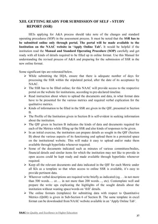NAAC for Quality and Excellence in Higher Education
37
XIII. GETTING READY FOR SUBMISSION OF SELF - STUDY
REPORT (SSR)
HEIs applying for A&A process should take note of the changes and standard
operating procedures (SOP) in the assessment process. It must be noted that the SSR has to
be submitted online only through portal. The portal will be made available to the
Institution on the NAAC website in ‘Apply Online Tab’. It would be helpful if the
institution read the Manual and Standard Operating Procedure (SOP) carefully and get
ready with all kinds of details required to be filled up in online format. Use this Manual for
understanding the revised process of A&A and preparing for the submission of SSR in the
new online format.
Some significant tips are reiterated below.
 While submitting the IIQA, ensure that there is adequate number of days for
processing the SSR within the stipulated period, after the date of its acceptance by
NAAC.
 The SSR has to be filled online; for this NAAC will provide access to the respective
portal on the website for institutions, according to pre-declared timeline.
 Read instruction about where to upload the documents and data, in what format data
have to be presented for the various metrics and required verbal explication for the
qualitative metrics.
 Kinds of information to be filled in the SSR are given in the QIF, presented in Section
B.
 The Profile of the Institution given in Section B is self-evident in seeking information
about the institution.
 The QIF given in Section B indicates the kinds of data and documents required for
each of the Metrics while filling up the SSR and also kinds of responses to be given.
 In an initial exercise, the institution can prepare details as sought in the QIF (Section
B) about the various aspects of its functioning and upload them in a protected space
on the institutional website. This will make it easy to upload and/or make them
available through hyperlinks whenever required.
 Some of the documents indicated such as minutes of various committees/bodies,
financial details and similar items for which the institution may not like to provide in
open access could be kept ready and made available through hyperlinks whenever
required.
 Keep all the relevant documents and data indicated in the QIF for each Metric under
all KIs as a template so that when access to online SSR is available, it’s easy to
provide pertinent data.
 Wherever verbal descriptions are required write briefly as indicated (eg. . . in not more
than 500 words…. or…. in not more than 200 words…, etc). Contemplate well and
prepare the write ups explicating the highlights of the sought details about the
institution without wasting space/words on ‘frill’ details.
 The online formats (templates) for submitting data with respect to Quantitative
Metrics (QnM) is given in Sub-Section 6 of Section B. The same template in excel
format can be downloaded from NAAC website available in an ‘Apply Online Tab’.
 