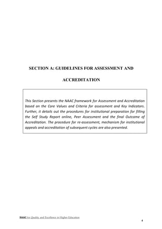 NAAC for Quality and Excellence in Higher Education
4
SECTION A: GUIDELINES FOR ASSESSMENT AND
ACCREDITATION
This Section presents the NAAC framework for Assessment and Accreditation
based on the Core Values and Criteria for assessment and Key Indicators.
Further, it details out the procedures for institutional preparation for filling
the Self Study Report online, Peer Assessment and the final Outcome of
Accreditation. The procedure for re-assessment, mechanism for institutional
appeals and accreditation of subsequent cycles are also presented.
 