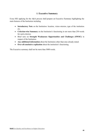 NAAC for Quality and Excellence in Higher Education
40
1. Executive Summary
Every HEI applying for the A&A process shall prepare an Executive Summary highlighting the
main features of the Institution including
 Introductory Note on the Institution: location, vision mission, type of the institution
etc.
 Criterion-wise Summary on the Institution’s functioning in not more than 250 words
for each criterion.
 Brief note on Strength Weaknesses Opportunities and Challenges (SWOC) in
respect of the Institution.
 Any additional information about the Institution other than ones already stated.
 Over all conclusive explication about the institution’s functioning.
The Executive summary shall not be more than 5000 words.
 