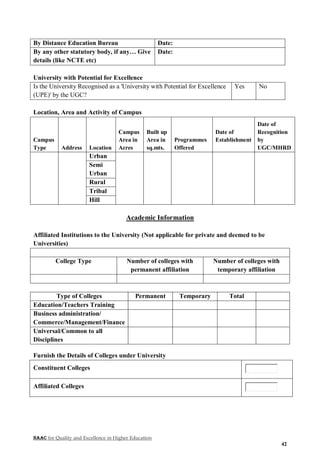 NAAC for Quality and Excellence in Higher Education
42
By Distance Education Bureau Date:
By any other statutory body, if any… Give
details (like NCTE etc)
Date:
University with Potential for Excellence
Is the University Recognised as a 'University with Potential for Excellence
(UPE)' by the UGC?
Yes No
Location, Area and Activity of Campus
Campus
Type Address Location
Campus
Area in
Acres
Built up
Area in
sq.mts.
Programmes
Offered
Date of
Establishment
Date of
Recognition
by
UGC/MHRD
Urban
Semi
Urban
Rural
Tribal
Hill
Academic Information
Affiliated Institutions to the University (Not applicable for private and deemed to be
Universities)
College Type Number of colleges with
permanent affiliation
Number of colleges with
temporary affiliation
Type of Colleges Permanent Temporary Total
Education/Teachers Training
Business administration/
Commerce/Management/Finance
Universal/Common to all
Disciplines
Furnish the Details of Colleges under University
Constituent Colleges
Affiliated Colleges
 