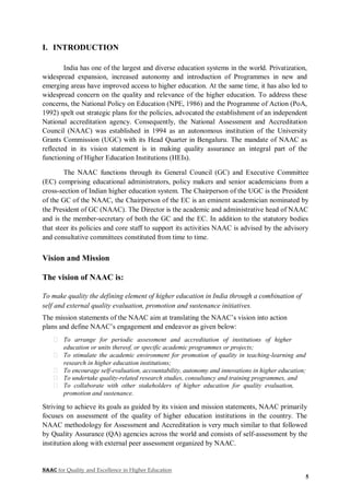NAAC for Quality and Excellence in Higher Education
5
I. INTRODUCTION
India has one of the largest and diverse education systems in the world. Privatization,
widespread expansion, increased autonomy and introduction of Programmes in new and
emerging areas have improved access to higher education. At the same time, it has also led to
widespread concern on the quality and relevance of the higher education. To address these
concerns, the National Policy on Education (NPE, 1986) and the Programme of Action (PoA,
1992) spelt out strategic plans for the policies, advocated the establishment of an independent
National accreditation agency. Consequently, the National Assessment and Accreditation
Council (NAAC) was established in 1994 as an autonomous institution of the University
Grants Commission (UGC) with its Head Quarter in Bengaluru. The mandate of NAAC as
reflected in its vision statement is in making quality assurance an integral part of the
functioning of Higher Education Institutions (HEIs).
The NAAC functions through its General Council (GC) and Executive Committee
(EC) comprising educational administrators, policy makers and senior academicians from a
cross-section of Indian higher education system. The Chairperson of the UGC is the President
of the GC of the NAAC, the Chairperson of the EC is an eminent academician nominated by
the President of GC (NAAC). The Director is the academic and administrative head of NAAC
and is the member-secretary of both the GC and the EC. In addition to the statutory bodies
that steer its policies and core staff to support its activities NAAC is advised by the advisory
and consultative committees constituted from time to time.
Vision and Mission
The vision of NAAC is:
To make quality the defining element of higher education in India through a combination of
self and external quality evaluation, promotion and sustenance initiatives.
The mission statements of the NAAC aim at translating the NAAC’s vision into action
plans and define NAAC’s engagement and endeavor as given below:
To arrange for periodic assessment and accreditation of institutions of higher
education or units thereof, or specific academic programmes or projects;
To stimulate the academic environment for promotion of quality in teaching-learning and
research in higher education institutions;
To encourage self-evaluation, accountability, autonomy and innovations in higher education;
To undertake quality-related research studies, consultancy and training programmes, and
To collaborate with other stakeholders of higher education for quality evaluation,
promotion and sustenance.
Striving to achieve its goals as guided by its vision and mission statements, NAAC primarily
focuses on assessment of the quality of higher education institutions in the country. The
NAAC methodology for Assessment and Accreditation is very much similar to that followed
by Quality Assurance (QA) agencies across the world and consists of self-assessment by the
institution along with external peer assessment organized by NAAC.
 