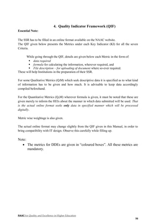 NAAC for Quality and Excellence in Higher Education
50
4. Quality Indicator Framework (QIF)
Essential Note:
The SSR has to be filled in an online format available on the NAAC website.
The QIF given below presents the Metrics under each Key Indicator (KI) for all the seven
Criteria.
While going through the QIF, details are given below each Metric in the form of:
 data required
 formula for calculating the information, wherever required, and
 File description – for uploading of document where so-ever required.
These will help Institutions in the preparation of their SSR.
For some Qualitative Metrics (QlM) which seek descriptive data it is specified as to what kind
of information has to be given and how much. It is advisable to keep data accordingly
compiled beforehand.
For the Quantitative Metrics (QnM) wherever formula is given, it must be noted that these are
given merely to inform the HEIs about the manner in which data submitted will be used. That
is the actual online format seeks only data in specified manner which will be processed
digitally.
Metric wise weightage is also given.
The actual online format may change slightly from the QIF given in this Manual, in order to
bring compatibility with IT design. Observe this carefully while filling up.
Note:
 The metrics for DDEs are given in “coloured boxes”. All these metrics are
mandatory.
 