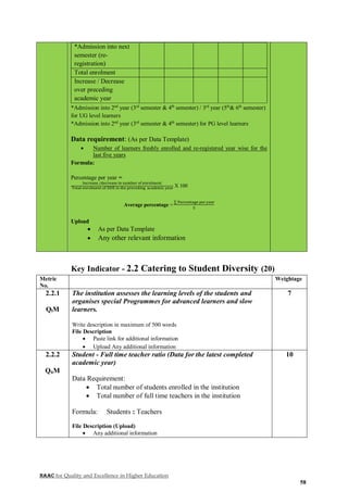 NAAC for Quality and Excellence in Higher Education
58
*Admission into next
semester (re-
registration)
Total enrolment
Increase / Decrease
over preceding
academic year
*Admission into 2nd
year (3rd
semester & 4th
semester) / 3rd
year (5th
& 6th
semester)
for UG level learners
*Admission into 2nd
year (3rd
semester & 4th
semester) for PG level learners
Data requirement: (As per Data Template)
 Number of learners freshly enrolled and re-registered year wise for the
last five years
Formula:
Percentage per year =
Increase /decrease in number of enrolment
Total enrolment of DDE in the preceding academic year X 100
Average percentage =
∑ Percentage per year
5
Upload
 As per Data Template
 Any other relevant information
Key Indicator - 2.2 Catering to Student Diversity (20)
Metric
No.
Weightage
2.2.1
QlM
The institution assesses the learning levels of the students and
organises special Programmes for advanced learners and slow
learners.
Write description in maximum of 500 words
File Description
 Paste link for additional information
 Upload Any additional information
7
2.2.2
QnM
Student - Full time teacher ratio (Data for the latest completed
academic year)
Data Requirement:
 Total number of students enrolled in the institution
 Total number of full time teachers in the institution
Formula: Students : Teachers
File Description (Upload)
 Any additional information
10
 