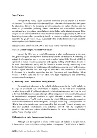 NAAC for Quality and Excellence in Higher Education
6
Core Values
Throughout the world, Higher Education Institutions (HEIs) function in a dynamic
environment. The need to expand the system of higher education, the impact of technology on
the educational delivery, the increasing private participation in higher education and the
impact of globalization (including liberal cross-border and trans-national educational
imperatives), have necessitated marked changes in the Indian higher education system. These
changes and the consequent shift in values have been taken into cognizance by NAAC while
formulating the core values. Accordingly, in order to ensure external and internal validity and
credibility, the QA process of NAAC is grounded within a value framework which is suitable
and appropriate to the National context.
The accreditation framework of NAAC is thus based on five core values detailed
below. (i) Contributing to National Development
Most of the HEIs have a remarkable capacity to adapt to changes and at the same
time, pursue the goals and objectives that they have set forth for themselves. Contributing to
national development has always been an implicit goal of Indian HEIs. The role of HEIs is
significant in human resource development and capacity building of individuals, to cater to
the needs of the economy, society and the country as a whole, thereby, contributing to the
development of the Nation. Serving the cause of social justice, ensuring equity and increasing
access to higher education are a few ways by which HEIs can contribute to the national
development. It is therefore appropriate that the Assessment and Accreditation (A&A)
process of NAAC looks into the ways HEIs have been responding to and contributing
towards national development.
(ii) Fostering Global Competencies among Students
The spiraling developments at the global level also warrant that the NAAC includes in
its scope of assessment skill development of students, on par with their counterparts
elsewhere in the world. With liberalization and globalization of economic activities, the need
to develop skilled human resources of a high calibre is imperative. Consequently, the demand
for internationally acceptable standards in higher education is evident. Therefore, the
accreditation process of NAAC needs to examine the role of HEIs in preparing the students to
achieve core competencies, to face the global challenges successfully. This requires that the
HEIs be innovative, creative and entrepreneurial in their approach. Towards achieving this,
HEIs may establish collaborations with industries, network with the neighborhood
agencies/bodies and foster a closer relationship between the “world of competent-learning”
and the “world of skilled work”.
(iii) Inculcating a Value System among Students
Although skill development is crucial to the success of students in the job market,
skills are of less value in the absence of appropriate value systems. The HEIs have to shoulder
 