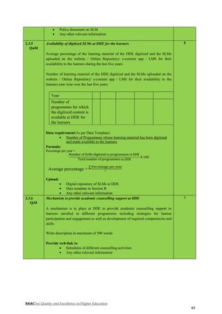 NAAC for Quality and Excellence in Higher Education
61
 Policy document on SLM
 Any other relevant information
2.3.5
QnM
Availability of digitized SLMs at DDE for the learners
Average percentage of the learning material of the DDE digitized and the SLMs
uploaded on the website / Online Repository/ e-content app / LMS for their
availability to the learners during the last five years
Number of learning material of the DDE digitized and the SLMs uploaded on the
website / Online Repository/ e-content app / LMS for their availability to the
learners year wise over the last five years
Year
Number of
programmes for which
the digitized content is
available at DDE for
the learners
Data requirement(As per Data Template)
 Number of Programmes whose learning material has been digitized
and made available to the learners
Formula:
Percentage per year =
Number of SLMs digitized in programmes in DDE
Total number of programmes in DDE
X 100
Average percentage =
∑ Percentage per year
5
Upload:
 Digital repository of SLMs at DDE
 Data template in Section B
 Any other relevant information
5
2.3.6
QlM
Mechanism to provide academic counselling support at DDE
A mechanism is in place at DDE to provide academic counselling support to
learners enrolled in different programmes including strategies for learner
participation and engagement as well as development of required competencies and
skills
Write description in maximum of 500 words
Provide web-link to
 Schedules of different counselling activities
 Any other relevant information
3
 
