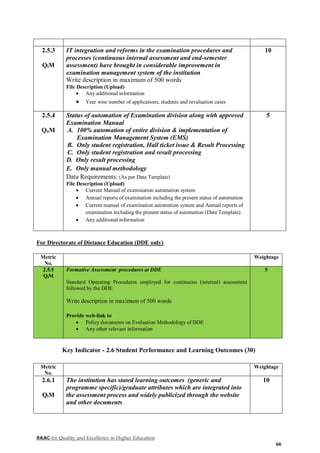 NAAC for Quality and Excellence in Higher Education
66
2.5.3
QlM
IT integration and reforms in the examination procedures and
processes (continuous internal assessment and end-semester
assessment) have brought in considerable improvement in
examination management system of the institution
Write description in maximum of 500 words
File Description (Upload)
 Any additional information
 Year wise number of applications, students and revaluation cases
10
2.5.4
QnM
Status of automation of Examination division along with approved
Examination Manual
A. 100% automation of entire division & implementation of
Examination Management System (EMS)
B. Only student registration, Hall ticket issue & Result Processing
C. Only student registration and result processing
D. Only result processing
E. Only manual methodology
Data Requirements: (As per Data Template)
File Description (Upload)
 Current Manual of examination automation system
 Annual reports of examination including the present status of automation
 Current manual of examination automation system and Annual reports of
examination including the present status of automation (Data Template)
 Any additional information
5
For Directorate of Distance Education (DDE only)
Metric
No.
Weightage
2.5.5
QlM
Formative Assessment procedures at DDE
Standard Operating Procedures employed for continuous (internal) assessment
followed by the DDE
Write description in maximum of 500 words
Provide web-link to
 Policy documents on Evaluation Methodology of DDE
 Any other relevant information
5
Key Indicator - 2.6 Student Performance and Learning Outcomes (30)
Metric
No.
Weightage
2.6.1
QlM
The institution has stated learning outcomes (generic and
programme specific)/graduate attributes which are integrated into
the assessment process and widely publicized through the website
and other documents
10
 