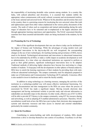 NAAC for Quality and Excellence in Higher Education
7
the responsibility of inculcating desirable value systems among students. In a country like
India, with cultural pluralities and diversities, it is essential that students imbibe the
appropriate values commensurate with social, cultural, economic and environmental realities,
at the local, national and universal levels. Whatever be the pluralities and diversities that exist
in the country, there is a persisting concern for inculcating the core universal values like truth
and righteousness apart from other values emphasized in the various policy documents of the
country. The seeds of values such as cooperation and mutual understanding during the early
stages of education have to be reiterated and re-emphasized at the higher education also
through appropriate learning experiences and opportunities. The NAAC assessment therefore
examines how these essential and desirable values are being inculcated in the students, by the
HEIs.
(iv) Promoting the Use of Technology
Most of the significant developments that one can observe today can be attributed to
the impact of Science and Technology. While the advantages of using modern tools and
technological innovations in the day-to-day-life are well recognized, the corresponding
changes in the use of new technologies, for teaching learning and governance of HEIs, leaves
much to be desired. Technological advancement and innovations in educational transactions
have to be undertaken by all HEIs, to make a visible impact on academic development as well
as administration. At a time when our educational institutions are expected to perform as
good as their global partners, significant technological innovations have to be adopted.
Traditional methods of delivering higher education have become less motivating to a large
number of students. To keep pace with the developments in other spheres of human endeavor,
HEIs have to enrich the learning experiences of their students by providing them with state-
of-the-art educational technologies. The campus community must be adequately prepared to
make use of Information and Communication Technology (ICT) optimally. Conscious effort
is also needed to invest in hardware and to orient the faculty suitably.
In addition to using technology as a learning resource, managing the activities of the
institution in a technology-enabled way will ensure effective institutional functioning. For
example, documentation and data management in the HEIs are areas where the process of
assessment by NAAC has made a significant impact. Moving towards electronic data
management and having institutional website to provide ready and relevant information to
stakeholders are desirable steps in this direction. In other words, effective use of ICT in HEIs
will be able to provide ICT literacy to the campus community, using ICT for resource sharing
and networking, as well as adopting ICT-enabled administrative processes. Therefore, NAAC
accreditation would look at how the HEIs have put in place their electronic data management
systems and electronic resources and their access to internal and external stakeholders
particularly the student community.
(v) Quest for Excellence
Contributing to nation-building and skills development of students, HEIs should
demonstrate a drive to develop themselves into centres of excellence. Excellence in all that
 