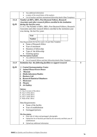 NAAC for Quality and Excellence in Higher Education
70
 Any additional information
 e-copies of the award letters of the teachers
 List of teachers and their international fellowship details (Data Templates)
3.1.4
QnM
Number of JRFs, SRFs, Post Doctoral Fellows, Research
Associates and other research fellows enrolled in the institution
during the last five years
3.1.4.1: The Number of JRFs, SRFs, Post Doctoral Fellows, Research
Associates and other research fellows enrolled in the institution year
wise during the last five years
Year
Number
Data Requirements for last five years: (As per Data Template)
 Name of Research fellow
 Year of enrolment
 Duration of fellowship
 Type of the fellowship
 Granting agency
File Description (Upload)
 Any additional information
 List of research fellows and their fellowship details (Data Template)
4
3.1.5
QnM
Institution has the following facilities to support research
1. Central Instrumentation Centre
2. Animal House/Green House
3. Museum
4. Media laboratory/Studios
5. Business Lab
6. Research/Statistical Databases
7. Mootcourt
8. Theatre
9. Art Gallery
Options:
A. Any 4 or more of the above
B. Any 3 of the above
C. Any 2 of the above
D. Any 1 of the above
E. None of the above
Data Requirements:
 Name of the facility
 Year of establishment
 Geotagged pictures
File Description
 Paste link of videos and geotagged photographs
 Upload the list of facilities provided by the university and their year of
establishment
 Upload any additional information
3
 