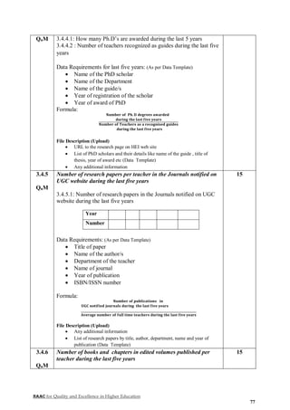 NAAC for Quality and Excellence in Higher Education
77
QnM 3.4.4.1: How many Ph.D’s are awarded during the last 5 years
3.4.4.2 : Number of teachers recognized as guides during the last five
years
Data Requirements for last five years: (As per Data Template)
 Name of the PhD scholar
 Name of the Department
 Name of the guide/s
 Year of registration of the scholar
 Year of award of PhD
Formula:
𝐍𝐮𝐦𝐛𝐞𝐫 𝐨𝐟 𝐏𝐡. 𝐃 𝐝𝐞𝐠𝐫𝐞𝐞𝐬 𝐚𝐰𝐚𝐫𝐝𝐞𝐝
𝐝𝐮𝐫𝐢𝐧𝐠 𝐭𝐡𝐞 𝐥𝐚𝐬𝐭 𝐟𝐢𝐯𝐞 𝐲𝐞𝐚𝐫𝐬
𝐍𝐮𝐦𝐛𝐞𝐫 𝐨𝐟 𝐓𝐞𝐚𝐜𝐡𝐞𝐫𝐬 𝐚𝐬 𝐚 𝐫𝐞𝐜𝐨𝐠𝐧𝐢𝐬𝐞𝐝 𝐠𝐮𝐢𝐝𝐞𝐬
𝐝𝐮𝐫𝐢𝐧𝐠 𝐭𝐡𝐞 𝐥𝐚𝐬𝐭 𝐟𝐢𝐯𝐞 𝐲𝐞𝐚𝐫𝐬
File Description (Upload)
 URL to the research page on HEI web site
 List of PhD scholars and their details like name of the guide , title of
thesis, year of award etc (Data Template)
 Any additional information
3.4.5
QnM
Number of research papers per teacher in the Journals notified on
UGC website during the last five years
3.4.5.1: Number of research papers in the Journals notified on UGC
website during the last five years
Year
Number
Data Requirements: (As per Data Template)
 Title of paper
 Name of the author/s
 Department of the teacher
 Name of journal
 Year of publication
 ISBN/ISSN number
Formula:
𝐍𝐮𝐦𝐛𝐞𝐫 𝐨𝐟 𝐩𝐮𝐛𝐥𝐢𝐜𝐚𝐭𝐢𝐨𝐧𝐬 𝐢𝐧
𝐔𝐆𝐂 𝐧𝐨𝐭𝐢𝐟𝐢𝐞𝐝 𝐣𝐨𝐮𝐫𝐧𝐚𝐥𝐬 𝐝𝐮𝐫𝐢𝐧𝐠 𝐭𝐡𝐞 𝐥𝐚𝐬𝐭 𝐟𝐢𝐯𝐞 𝐲𝐞𝐚𝐫𝐬
𝐀𝐯𝐞𝐫𝐚𝐠𝐞 𝐧𝐮𝐦𝐛𝐞𝐫 𝐨𝐟 𝐟𝐮𝐥𝐥 𝐭𝐢𝐦𝐞 𝐭𝐞𝐚𝐜𝐡𝐞𝐫𝐬 𝐝𝐮𝐫𝐢𝐧𝐠 𝐭𝐡𝐞 𝐥𝐚𝐬𝐭 𝐟𝐢𝐯𝐞 𝐲𝐞𝐚𝐫𝐬
File Description (Upload)
 Any additional information
 List of research papers by title, author, department, name and year of
publication (Data Template)
15
3.4.6
QnM
Number of books and chapters in edited volumes published per
teacher during the last five years
15
 