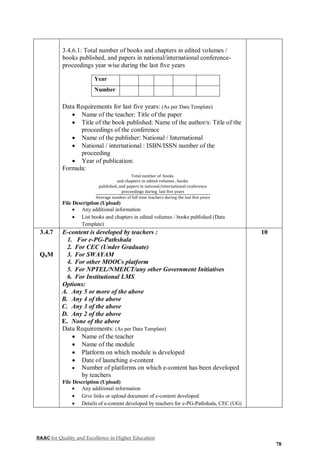 NAAC for Quality and Excellence in Higher Education
78
3.4.6.1: Total number of books and chapters in edited volumes /
books published, and papers in national/international conference-
proceedings year wise during the last five years
Year
Number
Data Requirements for last five years: (As per Data Template)
 Name of the teacher: Title of the paper
 Title of the book published: Name of the author/s: Title of the
proceedings of the conference
 Name of the publisher: National / International
 National / international : ISBN/ISSN number of the
proceeding
 Year of publication:
Formula:
Total number of books
and chapters in edited volumes , books
published, and papers in national/international conference
proceedings during last five years
Average number of full time teachers during the last five years
File Description (Upload)
 Any additional information
 List books and chapters in edited volumes / books published (Data
Template)
3.4.7
QnM
E-content is developed by teachers :
1. For e-PG-Pathshala
2. For CEC (Under Graduate)
3. For SWAYAM
4. For other MOOCs platform
5. For NPTEL/NMEICT/any other Government Initiatives
6. For Institutional LMS
Options:
A. Any 5 or more of the above
B. Any 4 of the above
C. Any 3 of the above
D. Any 2 of the above
E. None of the above
Data Requirements: (As per Data Template)
 Name of the teacher
 Name of the module
 Platform on which module is developed
 Date of launching e-content
 Number of platforms on which e-content has been developed
by teachers
File Description (Upload)
 Any additional information
 Give links or upload document of e-content developed
 Details of e-content developed by teachers for e-PG-Pathshala, CEC (UG)
10
 
