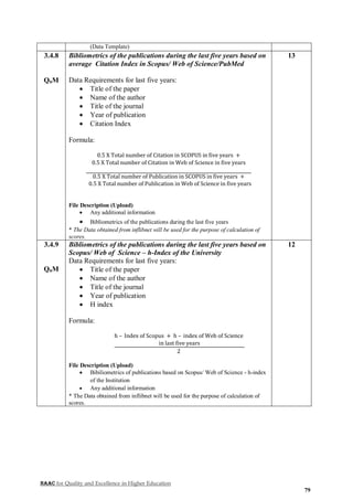 NAAC for Quality and Excellence in Higher Education
79
(Data Template)
3.4.8
QnM
Bibliometrics of the publications during the last five years based on
average Citation Index in Scopus/ Web of Science/PubMed
Data Requirements for last five years:
 Title of the paper
 Name of the author
 Title of the journal
 Year of publication
 Citation Index
Formula:
0.5 X Total number of Citation in SCOPUS in five years +
0.5 X Total number of Citation in Web of Science in five years
0.5 X Total number of Publication in SCOPUS in five years +
0.5 X Total number of Publication in Web of Science in five years
File Description (Upload)
 Any additional information
 Bibliometrics of the publications during the last five years
* The Data obtained from inflibnet will be used for the purpose of calculation of
scores.
13
3.4.9
QnM
Bibliometrics of the publications during the last five years based on
Scopus/ Web of Science – h-Index of the University
Data Requirements for last five years:
 Title of the paper
 Name of the author
 Title of the journal
 Year of publication
 H index
Formula:
h – Index of Scopus + h – index of Web of Science
in last five years
2
File Description (Upload)
 Bibiliometrics of publications based on Scopus/ Web of Science - h-index
of the Institution
 Any additional information
* The Data obtained from inflibnet will be used for the purpose of calculation of
scores.
12
 