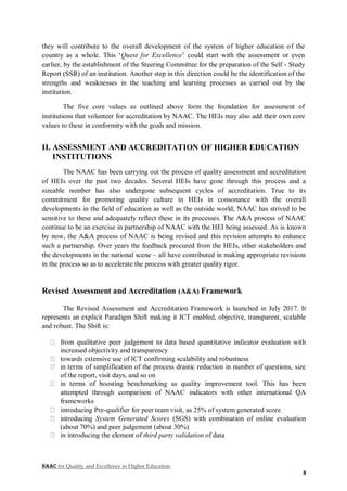 NAAC for Quality and Excellence in Higher Education
8
they will contribute to the overall development of the system of higher education of the
country as a whole. This ‘Quest for Excellence’ could start with the assessment or even
earlier, by the establishment of the Steering Committee for the preparation of the Self - Study
Report (SSR) of an institution. Another step in this direction could be the identification of the
strengths and weaknesses in the teaching and learning processes as carried out by the
institution.
The five core values as outlined above form the foundation for assessment of
institutions that volunteer for accreditation by NAAC. The HEIs may also add their own core
values to these in conformity with the goals and mission.
II. ASSESSMENT AND ACCREDITATION OF HIGHER EDUCATION
INSTITUTIONS
The NAAC has been carrying out the process of quality assessment and accreditation
of HEIs over the past two decades. Several HEIs have gone through this process and a
sizeable number has also undergone subsequent cycles of accreditation. True to its
commitment for promoting quality culture in HEIs in consonance with the overall
developments in the field of education as well as the outside world, NAAC has strived to be
sensitive to these and adequately reflect these in its processes. The A&A process of NAAC
continue to be an exercise in partnership of NAAC with the HEI being assessed. As is known
by now, the A&A process of NAAC is being revised and this revision attempts to enhance
such a partnership. Over years the feedback procured from the HEIs, other stakeholders and
the developments in the national scene – all have contributed in making appropriate revisions
in the process so as to accelerate the process with greater quality rigor.
Revised Assessment and Accreditation (A&A) Framework
The Revised Assessment and Accreditation Framework is launched in July 2017. It
represents an explicit Paradigm Shift making it ICT enabled, objective, transparent, scalable
and robust. The Shift is:
from qualitative peer judgement to data based quantitative indicator evaluation with
increased objectivity and transparency
towards extensive use of ICT confirming scalability and robustness
in terms of simplification of the process drastic reduction in number of questions, size
of the report, visit days, and so on
in terms of boosting benchmarking as quality improvement tool. This has been
attempted through comparison of NAAC indicators with other international QA
frameworks
introducing Pre-qualifier for peer team visit, as 25% of system generated score
introducing System Generated Scores (SGS) with combination of online evaluation
(about 70%) and peer judgement (about 30%)
in introducing the element of third party validation of data
 