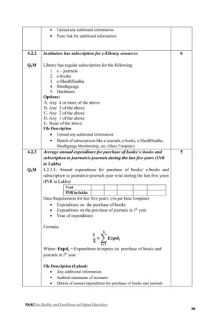 NAAC for Quality and Excellence in Higher Education
88
 Upload any additional information
 Paste link for additional information
4.2.2
QnM
Institution has subscription for e-Library resources
Library has regular subscription for the following:
1. e – journals
2. e-books
3. e-ShodhSindhu
4. Shodhganga
5. Databases
Options:
A. Any 4 or more of the above
B. Any 3 of the above
C. Any 2 of the above
D. Any 1 of the above
E. None of the above
File Description
 Upload any additional information
 Details of subscriptions like e-journals, e-books, e-ShodhSindhu,
Shodhganga Membership, etc. (Data Template)
6
4.2.3
QnM
Average annual expenditure for purchase of books/ e-books and
subscription to journals/e-journals during the last five years (INR
in Lakhs)
4.2.3.1: Annual expenditure for purchase of books/ e-books and
subscription to journals/e-journals year wise during the last five years
(INR in Lakhs)
Year
INR in lakhs
Data Requirement for last five years: (As per Data Template)
 Expenditure on the purchase of books
 Expenditure on the purchase of journals in ith
year
 Year of expenditure:
Formula:
𝟏
𝟓
× ∑ 𝑬𝒙𝒑𝒅𝒊
𝟓
𝒊=𝟏
Where: 𝐄𝐱𝐩𝐝𝐢 = Expenditure in rupees on purchase of books and
journals in ith
year
File Description (Upload)
 Any additional information
 Audited statements of accounts
 Details of annual expenditure for purchase of books and journals
5
 