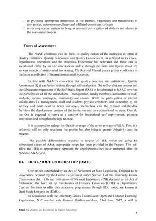 NAAC for Quality and Excellence in Higher Education
9
in providing appropriate differences in the metrics, weightages and benchmarks to
universities, autonomous colleges and affiliated/constituent colleges
in revising several metrics to bring in enhanced participation of students and alumni in
the assessment process
Focus of Assessment
The NAAC continues with its focus on quality culture of the institution in terms of
Quality Initiatives, Quality Sustenance and Quality Enhancement, as reflected in its vision,
organization, operations and the processes. Experience has reiterated that these can be
ascertained either by on site observations and/or through the facts and figures about the
various aspects of institutional functioning. The Revised Manual places greater confidence in
the latter as reflective of internal institutional processes.
In line with NAAC’s conviction that quality concerns are institutional, Quality
Assessment (QA) can better be done through self-evaluation. The self-evaluation process and
the subsequent preparation of the Self Study Report (SSR) to be submitted to NAAC involves
the participation of all the stakeholders – management, faculty members, administrative staff,
students, parents, employers, community and alumni. While the participation of internal
stakeholders i.e. management, staff and students provide credibility and ownership to the
activity and could lead to newer initiatives, interaction with the external stakeholders
facilitate the development process of the institution and their educational services. Overall,
the QA is expected to serve as a catalyst for institutional self-improvement, promote
innovation and strengthen the urge to excel.
It is attempted to enlarge the digital coverage of the entire process of A&A. This, it is
believed, will not only accelerate the process but also bring in greater objectivity into the
process.
The possible differentiation required in respect of HEIs which are going for
subsequent cycles of A&A, appropriate scope has been provided in the Process. This will
allow the HEIs to appropriately represent the developments they have attempted after the
previous A&A cycle.
III. DUAL MODE UNIVERSITIES (DMU)
Universities established by an Act of Parliament or State Legislature, Deemed to be
universities declared by the Central Government under Section 3 of the University Grants
Commission Act, 1956 and Institutions of National Importance (INI) declared by an Act of
Parliament, that have set up Directorates of Distance Education (DDE) as Departments/
Centres/ Institutes to offer their academic programmes through ODL mode, are known as
Dual Mode Universities (DMUs).
In accordance with the University Grants Commission (Open and Distance Learning)
Regulations, 2017 notified vide Gazette Notification dated 23rd June, 2017, it will be
 