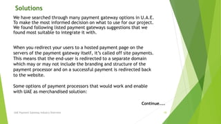 Solutions 
We have searched through many payment gateway options in U.A.E. 
To make the most informed decision on what to use for our project. 
We found following listed payment gateways suggestions that we 
found most suitable to integrate it with. 
When you redirect your users to a hosted payment page on the 
servers of the payment gateway itself, it’s called off site payments. 
This means that the end-user is redirected to a separate domain 
which may or may not include the branding and structure of the 
payment processor and on a successful payment is redirected back 
to the website. 
Some options of payment processors that would work and enable 
with UAE as merchandised solution: 
Continue….. 
UAE Payment Gateway Industry Overview 10 
 