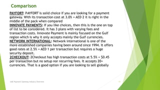 Comparison 
PAYFORT: PAYFORT is solid choice if you are looking for a payment 
gateway. With its transaction cost at 3.0% + AED 2 it is right in the 
middle of the pack when compared 
INNOVATE PAYMENTS: If you like choices, then this is the one on top 
of list to be considered. It has 3 plans with varying fees and 
transaction costs. Innovate Payment is mainly focused on the Gulf 
region which is why it only accepts mainly the Gulf currencies. 
NETWORK INTERNATIONAL: Network international is one of the 
more established companies having been around since 1994. It offers 
good rates at 2.5% + AED 1 per transaction but requires a huge 
security deposit. 
2CHECKOUT: 2Checkout has high transaction costs at 5.5% + $0.45 
per transaction but no setup nor recurring fees. It accepts 20+ 
currencies. That is a good option if you are looking to sell globally 
UAE Payment Gateway Industry Overview 11 
 