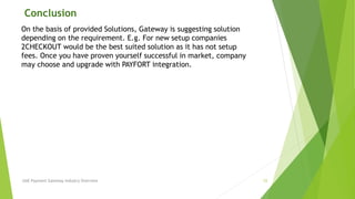 Conclusion 
On the basis of provided Solutions, Gateway is suggesting solution 
depending on the requirement. E.g. For new setup companies 
2CHECKOUT would be the best suited solution as it has not setup 
fees. Once you have proven yourself successful in market, company 
may choose and upgrade with PAYFORT integration. 
UAE Payment Gateway Industry Overview 12 
 