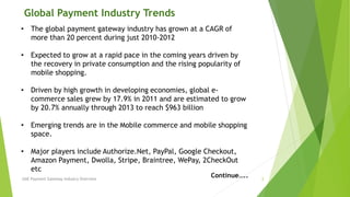 Global Payment Industry Trends 
• The global payment gateway industry has grown at a CAGR of 
more than 20 percent during just 2010-2012 
• Expected to grow at a rapid pace in the coming years driven by 
the recovery in private consumption and the rising popularity of 
mobile shopping. 
• Driven by high growth in developing economies, global e-commerce 
sales grew by 17.9% in 2011 and are estimated to grow 
by 20.7% annually through 2013 to reach $963 billion 
• Emerging trends are in the Mobile commerce and mobile shopping 
space. 
• Major players include Authorize.Net, PayPal, Google Checkout, 
Amazon Payment, Dwolla, Stripe, Braintree, WePay, 2CheckOut 
etc 
Continue….. 
UAE Payment Gateway Industry Overview 3 
 