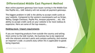 Differentiated Middle East Payment Method 
Most online payment gateways have issues running in the Middle East 
like PayPal etc… UAE industry will not accept all payment gateways. 
The biggest problem in UAE is the ability to accept credit cards on 
your website. Compared to the western counterparts such as Stripe, 
WePay, Google Checkout, PayPal Pro, Amazon payments... etc. the 
ability to accept credit cards on your website is far more tedious & 
expensive. Here are some of the top reasons… 
Holding stock / Import requirements 
If you are importing products from outside the country and selling 
them online to the UAE market, the business has to be registered 
with the relevant emirate’s ports and customs authority, and receive 
an importer’s code. A customs duty (often 5%) is applicable to goods 
being imported. 
Continue….. 
UAE Payment Gateway Industry Overview 6 
 