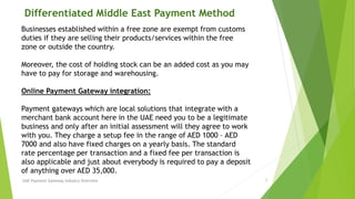 Differentiated Middle East Payment Method 
Businesses established within a free zone are exempt from customs 
duties if they are selling their products/services within the free 
zone or outside the country. 
Moreover, the cost of holding stock can be an added cost as you may 
have to pay for storage and warehousing. 
Online Payment Gateway integration: 
Payment gateways which are local solutions that integrate with a 
merchant bank account here in the UAE need you to be a legitimate 
business and only after an initial assessment will they agree to work 
with you. They charge a setup fee in the range of AED 1000 – AED 
7000 and also have fixed charges on a yearly basis. The standard 
rate percentage per transaction and a fixed fee per transaction is 
also applicable and just about everybody is required to pay a deposit 
of anything over AED 35,000. 
UAE Payment Gateway Industry Overview 7 
 