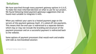 Solutions 
We have searched through many payment gateway options in U.A.E. 
To make the most informed decision on what to use for our project. 
We found following listed payment gateways suggestions that we 
found most suitable to integrate it with. 
When you redirect your users to a hosted payment page on the 
servers of the payment gateway itself, it’s called off site payments. 
This means that the end-user is redirected to a separate domain 
which may or may not include the branding and structure of the 
payment processor and on a successful payment is redirected back 
to the website. 
Some options of payment processors that would work and enable 
with UAE as merchandised solution: 
UAE Payment Gateway Industry Overview 9 
 