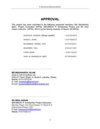 E-commerce Documentation
3
APPROVAL
This project has been submitted to the following respected members, Md. Moshahidul
Islam, Project Consultant (WPSI), IDB-BISEW IT Scholarship Project and SK Abul
Hasan, Instructor (WPSI), NCLC by the flowing students of Round 28 (WPSI).
MUSFIQUR RAHMAN (Group Leader) - 01672978576
SHAKILA JAHAN
MUHAMMAD ANAMUL HOQ
MUZAMMEL HAQ
FARID UDDIN
SHAH AL-MAHMUDUN NABY
……………………………………………………….
MD.MOSHAHIDUL ISLAM
Show & Tell Consulting Ltd.
2/5A (3rd Floor), Block- A, Road-5, Lalmatia, Dhaka
E- mail: moshaidul@gmail.com
E-mail: moshaidul@showtellconsulting.com
……………………………………………………
SK ABUL HASAN
IDB-BISEW IT Scholarship Project (Instructor)
Momtaz Plaza (3rd Floor),House # 7 Road # 4,
E-mail: hasancse016@gmail.com
DECLARATION
 