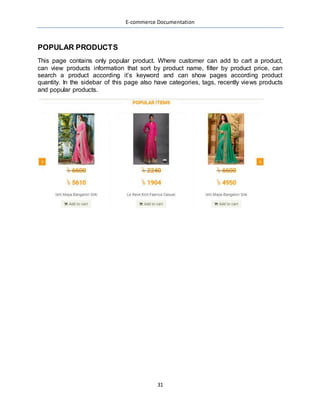 E-commerce Documentation
31
POPULAR PRODUCTS
This page contains only popular product. Where customer can add to cart a product,
can view products information that sort by product name, filter by product price, can
search a product according it’s keyword and can show pages according product
quantity. In the sidebar of this page also have categories, tags, recently views products
and popular products.
 