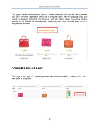 E-commerce Documentation
36
This page shows recommended product. Where customer can add to cart a product,
can view products information that sort by product name, filter by product price, can
search a product according it’s keyword and can show pages according product
quantity. In the sidebar of this page also have categories, tags, recently views products
and popular products.
COMPARE PRODUCT PAGE:
This page is the page of comparing product. We can compare two or more product and
their price in this page.
 