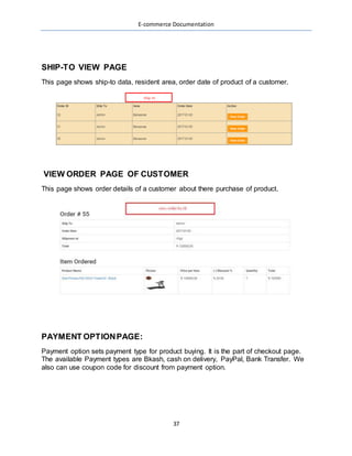 E-commerce Documentation
37
SHIP-TO VIEW PAGE
This page shows ship-to data, resident area, order date of product of a customer.
VIEW ORDER PAGE OF CUSTOMER
This page shows order details of a customer about there purchase of product.
PAYMENT OPTIONPAGE:
Payment option sets payment type for product buying. It is the part of checkout page.
The available Payment types are Bkash, cash on delivery, PayPal, Bank Transfer. We
also can use coupon code for discount from payment option.
 