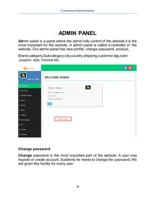 E-commerce Documentation
39
ADMIN PANEL
Admin panel is a panel where the admin fully control of the website.it is the
most important for the website. A admin panel is called a controller of the
website. Our admin panel has new profile, change password, product,
Brand,category,Subcategory,city,country,shipping,customer,tag,color
,coupon, size, Invoice etc.
Change password
Change password is the most important part of the website. A user may
registeror create account. Suddenly he needs to change the password.We
are given this facility for every user.
 