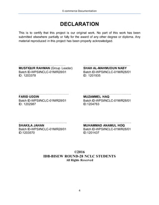 E-commerce Documentation
4
This is to certify that this project is our original work. No part of this work has been
submitted elsewhere partially or fully for the award of any other degree or diploma. Any
material reproduced in this project has been properly acknowledged.
………………………………………
MUSFIQUR RAHMAN (Group Leader)
Batch ID-WPSI/NCLC-01M/R28/01
ID: 1203378
………………………………………
SHAH AL-MAHMUDUN NABY
Batch ID-WPSI/NCLC-01M/R28/01
ID: 1201935
…………………………………………
FARID UDDIN
Batch ID-WPSI/NCLC-01M/R28/01
ID: 1202987
……………………………………….
MUZAMMEL HAQ
Batch ID-WPSI/NCLC-01M/R28/01
ID:1204763
……………………………………….
SHAKILA JAHAN
Batch ID-WPSI/NCLC-01M/R28/01
ID:1203570
……………………………………….
MUHAMMAD ANAMUL HOQ
Batch ID-WPSI/NCLC-01M/R28/01
ID:1201437
©2016
IDB-BISEW ROUND-28 NCLC STUDENTS
All Rights Reserved
 