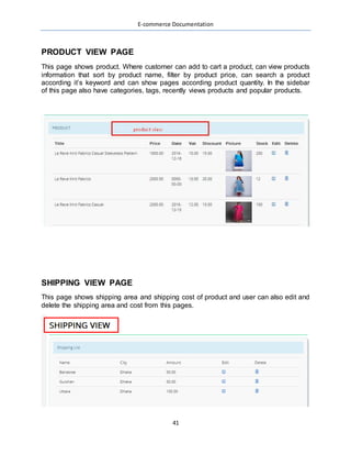 E-commerce Documentation
41
PRODUCT VIEW PAGE
This page shows product. Where customer can add to cart a product, can view products
information that sort by product name, filter by product price, can search a product
according it’s keyword and can show pages according product quantity. In the sidebar
of this page also have categories, tags, recently views products and popular products.
SHIPPING VIEW PAGE
This page shows shipping area and shipping cost of product and user can also edit and
delete the shipping area and cost from this pages.
 