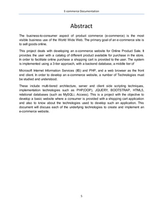 E-commerce Documentation
5
Abstract
The business-to-consumer aspect of product commerce (e-commerce) is the most
visible business use of the World Wide Web. The primary goal of an e-commerce site is
to sell goods online.
This project deals with developing an e-commerce website for Online Product Sale. It
provides the user with a catalog of different product available for purchase in the store.
In order to facilitate online purchase a shopping cart is provided to the user. The system
is implemented using a 3-tier approach, with a backend database, a middle tier of
Microsoft Internet Information Services (IIS) and PHP, and a web browser as the front
end client. In order to develop an e-commerce website, a number of Technologies must
be studied and understood.
These include multi-tiered architecture, server and client side scripting techniques,
implementation technologies such as PHP(OOP), JQUERY, BOOTSTRAP, HTML5,
relational databases (such as MySQLi, Access). This is a project with the objective to
develop a basic website where a consumer is provided with a shopping cart application
and also to know about the technologies used to develop such an application. This
document will discuss each of the underlying technologies to create and implement an
e-commerce website.
 