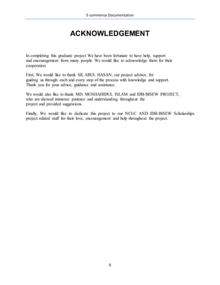 E-commerce Documentation
6
ACKNOWLEDGEMENT
In completing this graduate project We have been fortunate to have help, support
and encouragement from many people. We would like to acknowledge them for their
cooperation.
First, We would like to thank SK ABUL HASAN, our project advisor, for
guiding us through each and every step of the process with knowledge and support.
Thank you for your advice, guidance and assistance.
We would also like to thank MD. MOSHAHIDUL ISLAM and IDB-BISEW PROJECT,
who are showed immense patience and understanding throughout the
project and provided suggestions.
Finally, We would like to dedicate this project to our NCLC AND IDB-BISEW Scholarships
project related stuff for their love, encouragement and help throughout the project.
 