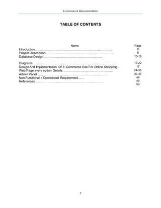 E-commerce Documentation
7
TABLE OF CONTENTS
Name Page
Introduction……………………………………………………………….. 8
Project Description……………………………………………………….. 8
Database Design……………………………………………….. 10-18
Diagrams…………………………………………………………………….. 19-22
DesignAnd Implementation Of E-Commerce Site For Online Shopping.. 17
Web Page every option Details………………………………………… 24-38
Admin Panel…………………………………………………………. 39-47
Non-Functional / Operational Requirement……
References ………………………………………………………
48
49
50
 