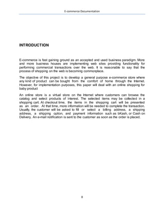 E-commerce Documentation
8
INTRODUCTION
E-commerce is fast gaining ground as an accepted and used business paradigm. More
and more business houses are implementing web sites providing functionality for
performing commercial transactions over the web. It is reasonable to say that the
process of shopping on the web is becoming commonplace.
The objective of this project is to develop a general purpose e-commerce store where
any kind of product can be bought from the comfort of home through the Internet.
However, for implementation purposes, this paper will deal with an online shopping for
baby product
An online store is a virtual store on the Internet where customers can browse the
catalog and select products of interest. The selected items may be collected in a
shopping cart. At checkout time, the items in the shopping cart will be presented
as an order. At that time, more information will be needed to complete the transaction.
Usually, the customer will be asked to fill or select a billing address, a shipping
address, a shipping option, and payment information such as bKash, or Cash on
Delivery. An e-mail notification is sent to the customer as soon as the order is placed.
 